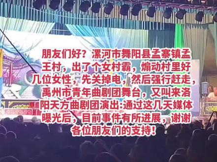朋友们好?事情发生在:河南省漯河市舞阳县孟寨镇孟王村,出了个女村霸,煽动村里好几位女性,定戏没有带到女村霸的同意,先断掉戏剧舞台的电源,然后强行赶走:禹州市青年曲剧团的戏剧,又叫来洛阳天方团演出:剧团受到严重的侮辱,女村霸太猖狂,也是孟王村的女地头蛇,通过各大媒体的曝光后,中纪委正在落实事件案情,谢谢各位朋友们的大力支持!多关注多点赞👍