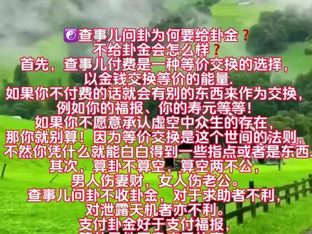 ☯️查事儿问卦为何要给卦金❓
不给卦金会怎么样❓
首先,查事儿付费是一种等价交换的选择,以金钱交换等价的能量.如果你不付费的话就会有别的东西来作为交换,例如你的福报、你的寿元等等!如果你不愿意承认虚空中众生的存在,那你就别算!因为等价交换是这个世间的法则,不然你凭什么就能白白得到一些指点或者是东西.
其次,算卦不算空,算空两不公,男人伤妻财,女人伤老公。查事儿问卦不收卦金,对于求助者不利,对泄露天机者亦不利。支付卦金好于支付福报,算卦是件严肃庄重的事,不要将自己的命给“看贱”了。支付卦金就代表已经“破财”,给你趋吉避凶才不会让你折福。更不会造成因果上的亏欠!
当然也会有人说这些只是为挣钱找借口,前面说的都是子乌虚有之事,就应该是免费帮助人!那么就请你不要相信好了。反正时间会证明一切。等到有一天你去了下边你就会见到一面很大的镜子,它叫做业镜!在镜子里你可以看见你一生所做的善恶之事,而镜子也会告诉你,我所说的这个事到底是真是假。不过可惜的是,等到那时候再醒悟怕是已经来不及了‼️