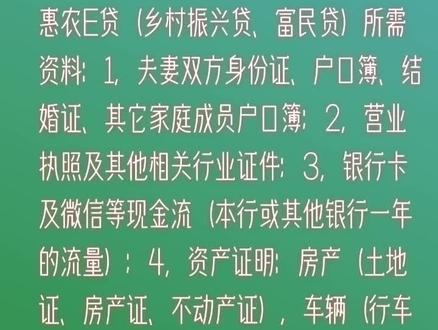 惠农E贷(乡村振兴贷、富民贷)所需资料:1,夫妻双方身份证、户口簿、结婚证、其它家庭成员户口簿;2,营业执照及其他相关行业证件;3,银行卡及微信等现金流(本行或其他银行一年的流量);4,资产证明:房产(土地证、房产证、不动产证),车辆(行车证);5,面签照及经营场地调查照;6,商品库存或种植品种、面积,养殖规模头、只、尾等。#长视频权限