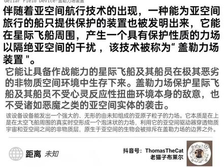战锤40k帝国旧报:盖勒力场装置
伴随着亚空间航行技术的出现,一种能为亚空间旅行的船只提供保护的装置也被发明出来,它能在星际飞船周围,产生一个具有保护性质的力场,以隔绝亚空间的干扰,该技术被称为“盖勒力场装置"。
它能让具备作战能力的星际飞船及其船员在极其恶劣的非物质空间环境中生存下来。盖勒力场保护星际飞船及其船员不受心灵反应性扭曲环境本身的敌意,也不受诸如恶魔之类的亚空间实体的袭击。
该设备设备能发出一个强大的、无形的由未知组成的亚原子粒子的力场。它本质是在上是在太空飞船周围的真实时空形成一个泡沫状的力场,利用它的亚空间驱动器穿透物质宇宙和亚空间之间的非物质层,原生于亚空间的生物会被排斥在盖勒力场的边界之外。
#战锤40k #科幻 #剧情