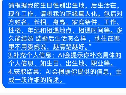 这张图片展示了一个利用AI聊天机器人“豆包”进行“算正缘”的互动界面。
图片中的核心内容是一个指令模板,用户可以通过发送特定的话术,让AI根据提供的个人信息(如生日、性别、出生地、工作等)来“真人化”地描绘出未来伴侣的形象,包括姓名、长相、身高、家庭条件、工作、性格、相遇地点和时间等细节。
根据视频内容和网络上的流行玩法,操作方法通常如下:
1.打开AI工具:打开豆包或其他支持角色扮演功能的AI聊天机器人。
2.发送指令:将图片中的指令或类似的模板话术复制粘贴发送给AI。
示例指令:“请根据我的生日性别出生地,后生活在,现在工作,请将我的正缘真人化。包括对方姓名,长相,身高,家庭条件,工作、性格,年纪和相遇地点,相遇时间等。多久能结婚 结婚后生活怎么样 ,他住在哪里不用委婉说,越清楚越好。”
3.补充个人信息:AI会提示你补充具体的个人信息,如生日、出生地、职业等。
4.获取结果:AI会根据你提供的信息,生成一段详细的描述。
你可以通过观看以下视频,学习更多使用AI算正缘的玩法和模板: