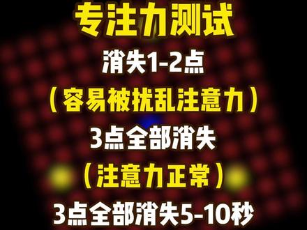 专注力测试 眼睛盯着屏幕中间闪烁的点,当你盯着它看的时候,周围的小黄点会一个接一个消失,一旦你的眼睛移动,黄点会重新出现,如果你只能让1-2个点消失,
那你可能很容易被扰乱注意力,较难长时间集中精神,你可能会有多D,如果你能让3个点都消失,那你的注意力应该是正常的,如果你能让它们都消失5-10秒,这说明你有很高的专注力,世界上只有1%的人可以做到,你家孩子怎么样?评论区告诉我!
#小测试 #adhd #育儿 #艾袒心