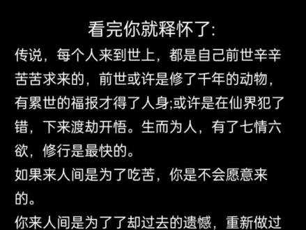 看完你就释怀了:
传说,每个人来到世上,都是自己前世辛辛苦苦求来的,前世或许是修了千年的动物,有累世的福报才得了人身;或许是在仙界犯了错,下来渡劫开悟。生而为人,有了七情六欲,修行是最快的。
如果来人间是为了吃苦,你是不会愿意来的。
你来人间是为了了却过去的遗憾,重新做过去没有做对的选择,是为了给所做的事情画一个圆满的句号,并得以提升。是你自己选择了要出生的家庭,选择了要遇到的人事,要经历的创伤,要通关的课
题....你做好了所有的准备才来的。只是无论是谁,入了凡胎,皆被封印记忆,醒来,明白了这一切的经历都是为了渡你,越经历越醒悟,越深刻越珍贵。
今生最大的福报,就是有人带你走出轮回之
苦。#觉醒开悟 #了解生命的真相