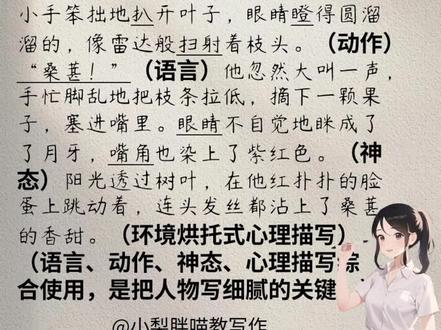 写作技巧!一招把“摘桑椹”写细腻! 365天每天一个写作小技巧!娃的作文嘎嘎好!
第20天,“语动心神”不分家
描写是写作的基本功,不管是写人记事,还是写景状物,都离不开语言、动作、神态和心理描写。
当你的文章写到情感最强烈的时候。回忆一下那个画面,记得“语动心神”一起上。结合之前学到的分类训练,写一写人物的动作、神态、语言,写一写你自己的心理活动。
动作描写要拆分,把“大行为”拆分成“小动作”,每个动作,使用不一样的动词。
神态描写要细化,眉、眼、嘴、脸是写神态的四大天王。
心理描写有四种,内心独白、幻觉梦境、环境衬托、细节烘托式。
语言描写“贵精不贵多”,要简明扼要,画龙点睛。
语动心神不分家,就能把笔下的人物写细腻,写具体。
📚我们是专注儿童写作启蒙的梨子老师🍐和猫老师🐱365天每天一个写作小技巧。
#作文#小学作文写作技巧 #摘桑椹 #创作者中心 #创作灵感