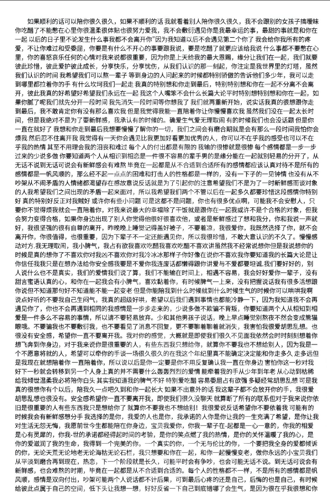 如果顺利的话可以陪你很久很久,如果不顺利的话我就看着别人陪你很久很久,我不会跟别的女孩子搞暧昧你吃醋了不能憋在心里你很温柔很体贴也很努力爱我,我不会敷衍遇见你是我最幸运的事,最甜的事就是和你在一起以后的日子里不论发生什么事我都不会离开你"因为我知道以后不会遇见第二个你了我会给你我所有的疼爱,不让你难过和受委屈,你要是有什么不开心的事要跟我说,要是吃醋了就更应该给我说什么事都不要憋在心里,你的喜怒哀乐任何的心情对我来说都很重要,因为你是上天给我的最大恩赐,缘分让我们在一起,我们就要彼此珍惜,彼此爱护彼此成长,分享快乐,分享忧伤,从我们认识的那一刻起,你注定是我世界里的灯塔,虽然我们认识的时间我希望我们可以熬一辈子等到身边的人问起来的时候都特别骄傲的告诉他们多少年,我可以走到哪里都拉着你的手有什么坎坷我们一起走我真的特别想和你走到最后,特别特别想和你在一起不分离不会离开,彼此我真的好希望好希望我们永远在一起我这个人嘴笨不会什么长篇大论平时特别想特别想和你在一起,如果你腻了呢我们就先分开一段时间我先消失一段时间等你想我了我们就再重新开始,说实话我真的很想跟你走到最后,我不敢肯定你有没有那么喜欢我但是我觉得我能一直陪着你让你慢慢喜欢我虽然我们没在一起太长时间,但是我绝对不是为了耍新鲜感,我承认有的时候的。确爱生气爱无理取闹有的时候我们也会没话题但是你一直在就好了我想和你走到最后我想要慢慢了解你的一切,我们之间会有磨合期就是会有那么一段时间我怕你会烦我然后忍不住离开我我觉得有一天你会遇见比我更加好看更加优秀的人,你可以不在乎我的感受也可以不在乎我的热情其至不用理会我的泪丧和难过每个人的付出都是有限的我输的很惨就是很惨每个感情都是一步一步过来的少说多做你要知道两个人从相识到相恋是一件很不容易的辈手男的是缘分能在一起就别轻易的分开了,从无话不说到无话可说会有新鲜感会有难熬毕竟在一起都是从不合适到合适所有的感情都应该认真对待不是所有的感情都是一帆风顺的,那么经不起一点点的困难和打击人的性格都是一样的,没有一下子的一见钟情也没有从不吵架从不闹矛盾的人情绪都渴望存在感故意说反话就是为了引起你的注意希望我们不是为了一时新鲜感而谈对象的人我希望我们之间出现的矛盾一起来面对,所以我希望我们两个不管以后在一起多久都要珍惜这段感情你特别好真的特别好反正对我好或许你有些小问题可是这都不是问题,你也有很多优点啊,可能我不会安慰人,只要你不觉得烦我就会一直陪着你,对我来说最大的幸福除了干饭就是跟你在一起我或许不是个合格的对象,但会努力变得合格,如果你身边出现了别人你觉得他很好很喜欢他,或者是新鲜感过了想和我分,你和我说一声就好,我很坚强的很有自尊的离开,昨晚晚上睡觉记得盖好被子,不要着凉,我很爱你,我既然选择了你,就不会离开你,你很值得,也很重要,因为下辈子不一定还能遇见你,所以我很珍惜,不敢大意认识的不久了。慢慢感动对方.我无理取闹,我小脾气,我占有欲我喜欢吃醋我喜欢吃醋不喜欢讲虽然我不经常说想你但是我说想你的时候是真的想你了不喜欢你对我凶不喜欢你对我冷冰冰那样子你好像在说你不喜欢我你要知道我的长篇大论是让你信任我我只是在想办法给你安全感我要是不爱你我连废话都懒得跟你讲爱与不爱都要坦诚.我们要好好的,别人说什么也不是真实,我们的爱情我们说了算,我们不能输在时间上,相遇不容易,我会好好爱你一辈子,没有甜言蜜语认真的心,和你在一起我会有小脾气,喜欢黏着你,有时候脾气一上来,没有把握说话我有很多活想跟你说但不知道那句好不知道能不能一起变老但是你能陪我到什么时候就到什么时候生气的时候你可以哄哄我啊说点好听的不要我自己生闷气,我真的超级好哄,希望以后我们遇到事情也都能冷静一下,因为我知道我不会再遇见你了,你也不会再遇到相同的我感情是一步步走来的,少说多做不欺骗不背叛,你要知道两个人从相知到相爱是一件多么不容易的事情,所以请不要轻易放弃。少和其他男孩子说话,晚上早点睡觉别熬夜不然会变成熊猫眼哦。不要骗我也不要敷衍我,也不要看见了消息不回复,更不要聊着聊着就消失,我害怕我很爱胡思乱想。也很没有安全感,希望你一直不要离开我。我对你的感觉,大概就是即使我们很久不见面我依然会时时刻刻想着你想飞奔到你身边,对于我来说你是很重要的人,有些东西我只想给你,就算你不要我也不想给别人,因为我是一个不愿意将就的人,希望可以牵你的手谈一场很久很久的在我这个年纪里真不能确定决定能和你走多久走多远但是我现在就想陪着你一直陪着你,所以说以后是你一定要是你不用反复确认我一直在你身边害怕你这一秒对我好下一秒就会转移到另一个人身上真的并不需要什么轰轰烈烈的爱情能牵着我的手从少年到年老从心动到枯稀给我倾世温柔我必将陪你白头其实我知道我的脾气不好特别爱吃醋容易委屈占有欲强多疑经常胡思乱想也很没有安全感希望你一直不要离开我,即使我们很久没聊天 就算断了所有的联系但对于我来说你依旧是很重要的人有些东西我只是想给你了 就算你不要我也不想给别!我很爱说反话希望你不要依着我可能有的时候我会有新鲜感想分手 我选择的是你,我爱的人也是你,我承诺的人你是你让我的一生充满了希望,是你让我对生活无怨无悔,我愿前世今生都能陪在你身边,宝贝我爱你,你我一辈子在﹣起都是一心一意的,你我的相爱是心有灵犀的,你我﹣世的承诺都经得起时间的考验,是你的笑点燃了我的热情,是你的关怀温暖了我的心,是你的爱滋润了我的生命,我得到一个完美的你,一个真实的你,一个无与伦比的你,一个要把我全身的爱都倾诉的你,无论天荒无论地老无论海枯无论石栏,我只想要和你在一起,和你一起慢慢变老,做你永远的小宝贝我们从平淡到磨合再到现在,热恋,下一个阶段就是长久,可能平时会有争吵,也会可能无话不说。到无话可说会有新鲜感,也会难熬的时期,毕竟在一起都是从不合适到合适的。每个人的性格都不一样,不是所有的感情都是帆风顺,感情是双向付出,吵架可能两个人说话都不计后果,可到最后心疼的还是自己,后悔的也是自己,有时候给彼此点属于自己的空间,低下头让我想一想,好好反省一下自己到底错哪了会生气,是因为很在乎我很想和你我会有小脾气会粘着你会可爱的问你要抱疤我脾气上来」说话做事都不经过大脑性格比较倔,也喜欢流泪希望你能包容我的一切然。后照顾好我这个小朋友你以前爱过什么人做过什么事我我不管我只想你在选择我的日子里好好爱我你别让我输希望我们越来越好岁岁年年我真的很开心,你能陪我,我们能够互相关心,互相体谅,互相陪伴着对方,因为我喜欢你,我才会瞎想,会委屈,会吃醋,会觉得你不够喜欢我,会委屈到抹眼泪,但我直很坚定地走向你,希望我这个小朋友会成为有时候都快忘了自己真实的样子从暴躁变温柔从活泼变高冷从爱笑变沉默贱贱的心里话都熬在心里说话欲言又止你问我怎么变成这样的你得知道向日葵是怎么度过了没有太阳的夜晚你站在我的位置就会知道我的感受你就会知道我有多委屈你就会知道我听着别人的建议还会义无反顾的选择你,我的男孩无论怎么我都偷向他,我也不需要从别人的嘴里了。解我的男孩是个怎样的人,这点我比谁都清楚我不准你给别的女孩子联系方式不能和其他女孩子一起回家不能和其他女孩子一起约会,,不然我再温柔也会拎着啤酒瓶子出现在她面前打她,我爱吃醒占有欲强#小作文 #同赴琳年