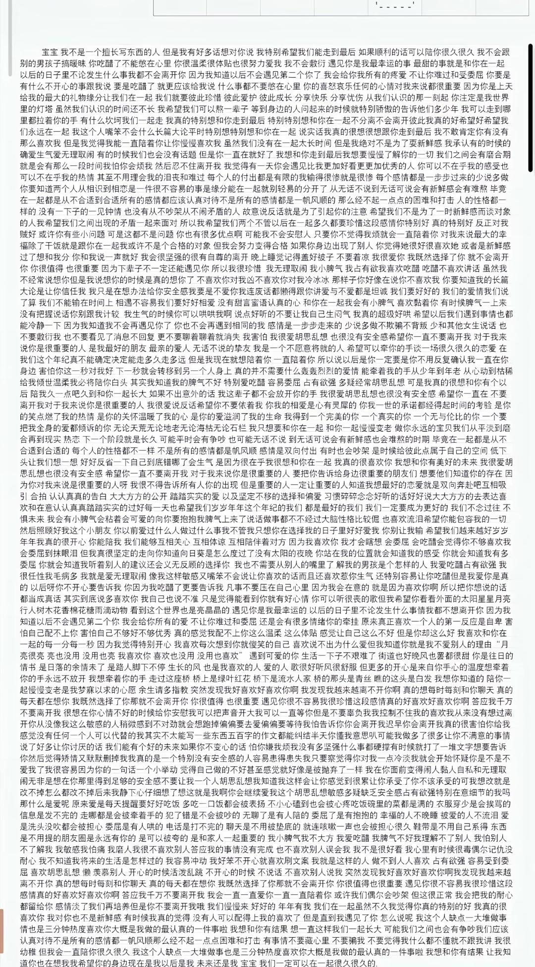 #作文
宝宝 我不是一个擅长写东西的人 但是我有好多话想对你说 我特别希望我们能走到最后 如果顺利的话可以陪你很久很久 我不会跟别的男孩子搞暧昧 你吃醋了不能憋在心里 你很温柔很棒也很努力爱我 我不会敷衍 遇见你是我最幸运的事 最甜的事就是和你在一起 以后的日子里不论发生什么事我都不会离开你 因为我知道以后不会遇见第二个你了 我会给你我所有的疼爱 不让你难过和受委屈 你要是有什么不开心的事跟我说 要是吃醋了就更应该给我说 什么事都不要憋在心里 你的喜怒哀乐任何的心情对我来说都很重要 因为你是上天给我的最大的礼物 缘分让我们在一起 我们就要彼此珍惜 彼此爱护 彼此成长 分享快乐 分享忧伤 从我们认识的那一刻起 你注定是我世界里的灯塔 虽然我们认识的时间还不长 我希望我们可以熬一辈子 等到身边的人问起来的时候就特别骄傲的告诉他们 多少年 我可以走到哪里都拉着你的手 有什么坎坷我们一起走 我真的特别想和你走到最后 特别特别想和你在一起 不分离 不会离开彼此 我真的好希望好希望我们永远在一起 我这个人嘛 嘴笨不会什么长篇大论 平时特别特别想和你在一起 说实话我真的很想很想跟你走到最后 我不敢肯定有没有那么喜欢我 但是我觉得我能一直陪着你 让你慢慢喜欢我 虽然我们没有在一起太长时间 但是我绝对不是为了耍新鲜感 我承认有的时候确实爱生气 无理取闹 有的时候我们也会没有话题 但是你一直在就好了 我想和你走到最后 我想要慢慢了解你的一切 我们之间会有磨合期 就是会有那么一段时间我会对你冷淡 然后忍不住离开我 我觉得有一天你会遇见比我更加好看更加优秀的人 你可以不在乎我的感受 也可以不在乎我的热情 甚至不用理会我的沮丧和难过 缘分真的是每个人的付出都是有限的 我输得很惨 就像是很惨 每个感情都是一步步过来的 少说多做 你要知道两个人从相识到相恋是一件很不容易的事 缘分是在一起就轻易的分开了 从无话不说到无话可说 会有新鲜感 会有难熬 毕竟在一起都是从不合适到合适 所有的感情都应该认真对待 不是所有的感情都是一帆风顺的 那么经不起一点点的困难和打击 人的性格都一样的 没有一下子的一见钟情 也没有从不吵架从不闹矛盾的人 故意说反话就是为了引起你的注意 谈恋爱不是为了一时新鲜感 而谈对象的人 我希望我们之间出现的矛盾一起去面对 所以我希望我们两个不管以后在一起多久 都要珍惜这段感情 你特别好 真的特别好 反正对我贼好 或许你有些小问题 可是这都不是问题 你也有很多优点啊 可能我不会安慰人 只要你不觉得我烦就会一直陪着你 对我来说最大的幸福除了干饭就是跟你在一起 我或许不是一个合格的对象 但我会努力变得合格 如果你身边出现了别人 你觉得她很好 很喜欢她 或者是新鲜感过了 想和我分手 和我说一声就好 我会很坚强的很有自尊的离开 晚上睡觉记得盖好被子 不要着凉 我很爱你 既然我选择了你 就不会离开 你很值得 也很重要 因为下辈子不一定还能遇见你 所以我很珍惜 我无理取闹 我小脾气 我占有欲 我喜欢吃醋 吃醋不喜欢讲话 虽然我不经常说想你 但是我想说你的时候是真的想你了 不喜欢你对我冷冰冰 那样子你好像在说你不喜欢我 你要知道我的长篇大论是让你信任我 我只是在想办法给你安全感 我要是不爱你 我连废话都懒得跟你讲 爱与不爱都是坦诚 我们要好好的 我们的爱情 我们说了算 我们不能输在时间上 相遇不容易 我们要好好相爱 没有甜言蜜语 认真的心 和你在一起我会有小脾气 喜欢黏着你 有时候脾气一上来没有把握说话 你别跟我计较 我生气的时候你可以哄哄我啊 说点好听的 不要让我自己生闷气 我真的超级好哄 希望以后我们遇到事情也都能冷静一下 因为我知道 我不会再遇见你了 你也不会再遇到相同的我 感情是一步步走来的 少说多做 不欺骗 不背叛 和其他女生说话也不要敷衍我 也不要看见了消息不回复 更不要聊着聊着就消失 我害怕 我很爱胡思乱想 也很没有安全感 希望你一直不要离开我 对于我来说你是很重要的人 是我最好的朋友 最亲的爱人 无话不说的挚友 我是一个不愿意将就的人 希望可以牵你的手 一谈很久很久的恋爱 在我们这个年纪 真的不确定能走多久 走多远 但是我现在就想陪着你 一直陪着你 所以说以后是你 一定要是你 不用反复确认我一直在你身边 害怕你这一秒对我好 下一秒就会转移到另一个人身上 真正的并不需要什么轰轰烈烈的爱情 能牵着我的手 从少年到老年 从心动到枯槁 给我倾世温柔 我必陪你白头 其实我知道我的脾气不好 特别爱吃醋 容易委屈 占有欲强 多疑 经常胡思乱想 可是我真的很想和你有个以后 陪我久一点 吃到久和你一起长大 如果不出意外的话 我这辈子都不会放开你的手 我很爱胡思乱想 也很没有安全感 希望你一直在 不要离开我 对于我来说你是很重要的人 我很爱说反话 希望你不要依着我 你我的相爱是心有灵犀的 你我一世的承诺都经得起时间的考验 是你的笑点燃了我的热情 是你的关怀温暖了我的心 是你的爱滋润了我的生命 我得到一个完美的你 一个真实的你 一个无与伦比的你 一个要把我全身的爱都倾诉的你 无论天荒无论地老 无论海枯无论石烂 我只想和你在一起 和你一起慢慢变老 做你永远的宝贝 我们从平淡到磨合 再到现实 热恋 下一个阶段就是长久 可能平时会有争吵 也可能无话不说 到无话可说 会有新鲜感 也会难熬的时期 毕竟在一起都是从不合适到合适的 每个人的性格都不一样 不是所有的感情都是顺风顺顺 感情是双向付出 有时我也会吵架 是时候给彼此点属于自己的空间 低下头让我们想一想 好好反省一下 自己到底错哪了 会生气 是因为很在乎我 很想和你在一起 我真的很喜欢你 我想和你有美好的未来 我很爱胡思乱想 也很没有安全感 希望你一直不要离开我 对于我来说你是很重要的人 要把你告诉给身边很重要的朋友们 想要他们知道你的存在 因为你对我来说是很重要的人呀 我恨不得告诉所有人 你的出现 但是重要的人一定要让重要的人知道 我想最好的恋爱就是双向奔赴 互相吸引 合拍 认认真真的 大大方方的 公开 踏踏实实的 以及坚定不移的选择和偏爱 习惯碎碎念 好听的话好好说 大大方方的去表达喜欢和在意 认认真真踏踏实实的过好每一天 也希望我们岁岁年年 这个年纪的我们都是最好的我们 一定要成为更好的我们 不念过往 不惧未来 我会有小脾气 会粘着会可爱的向你要抱抱 我脾气上来了 说话做事都不经过大脑 性格比较直 也喜欢流泪 希望你能包容我的一切 然后照顾好我这个小朋友 你以前爱过什么人 做过什么事 我不管 我只想你在选择我的日子里好好爱我 你别让我输 希望我们越来越好 岁岁年年 我真的很开心 能陪你 我们能够互相关心 互相体谅 互相陪伴着对方 因为我喜欢你 我才会睡醒 会委屈 会吃醋 会觉得你不喜欢我 会委屈到抹眼泪 但我真很坚定的走向你 知道向月亮是怎么度过了没有太阳的夜晚 你站在我的位置就会知道我的感受 你就会知道我有多委屈 你就会知道我听着别人的建议还义无反顾的选择你 我也不需要从别人的嘴里了解我的男孩是个怎样的人 我爱吃醋 占有欲强 我很任性 我毛病多 我就是爱无理取闹 我像这样敏感又多疑 不会让你说喜欢的话 而且还喜欢惹你生气 还特别特别让你吃醋 但是我爱你是真的