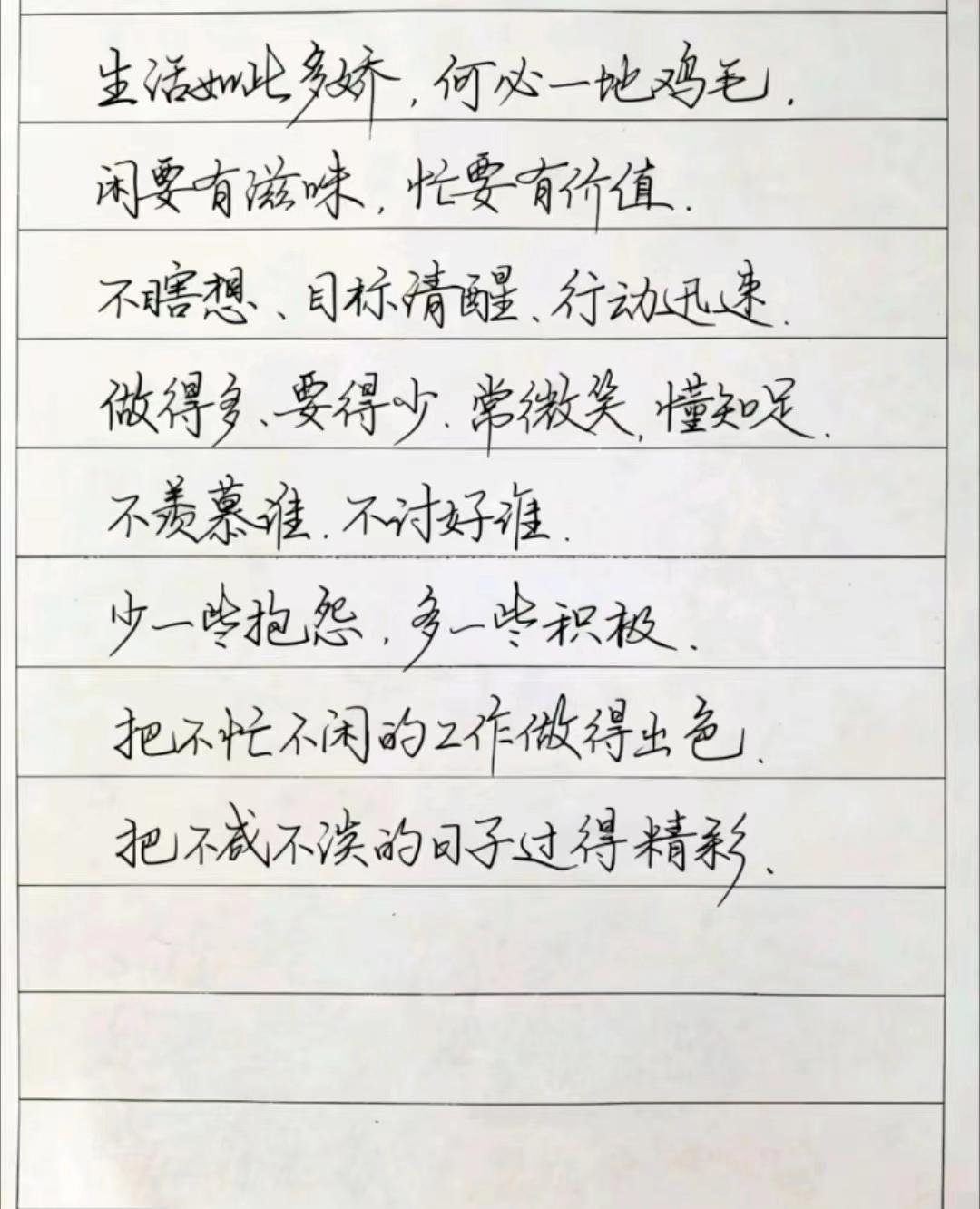 生活如此多娇,何必一地鸡毛.闲要有滋味,忙要有价值.不瞎想、目标清醒、行动迅速.做得多、要得少.常微笑.懂知足.不羡慕谁.不讨好谁. 少一些抱怨,多一些积极.把不忙不闲的工作做得出色.把不减不淡的日子过得精彩、#人生#感悟#行书#练字#分享