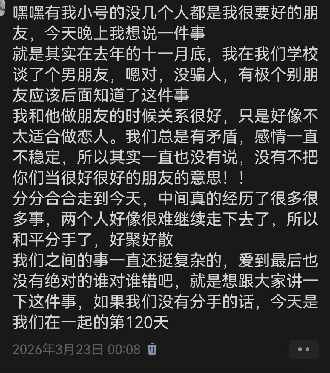 写一个小插曲吧,我并不知道他是怎么了。
他8月13号左右发了一个拼豆的图片,看着让人好生气,因为里面有那种很可爱的。我就忍不了了呀,他8月10号还和我在一起,怎么突然就…我就直接去说了,我说他要是有新的暧昧对象或者谈了我们就彻底断了。他说他没有,他是和兄弟去的,并提供了证明。然后我一直在找茬,他就骂我(开玩笑那种),然后我说让他别骂了我都哭了,然后他打视频给我,我当然没哭,我想他了。
8月底吧,要开学了,他发了一个机场的照片还有ps双人成行过关的照片,我又生气了呗,因为这个游戏他之前带我打过但是我太菜了不想打了。我依旧觉得是和暧昧对象,评论区还有人一直在引导。我又去找茬了,他依旧有证明呀,然后说他要是有对象了会大大方方坦坦荡荡的。我又在想,那时候我们在一起,好像也没看你很大大方方坦坦荡荡,好讽刺呀,好伤心。
谢谢大家的喜欢呀,我会每天更一点的,一下子写太多我心里难受。他今天还是主动找我讲了话吧,态度挺好的,会不会是我上午找人进行了一些运作,然后发力了呢,我不知道呀。我感觉他热情的时候我想逃离,我远离他了又想靠近,这个世界什么时候能让我们性单恋好过一点呀,虽然也是自取其咎吧。