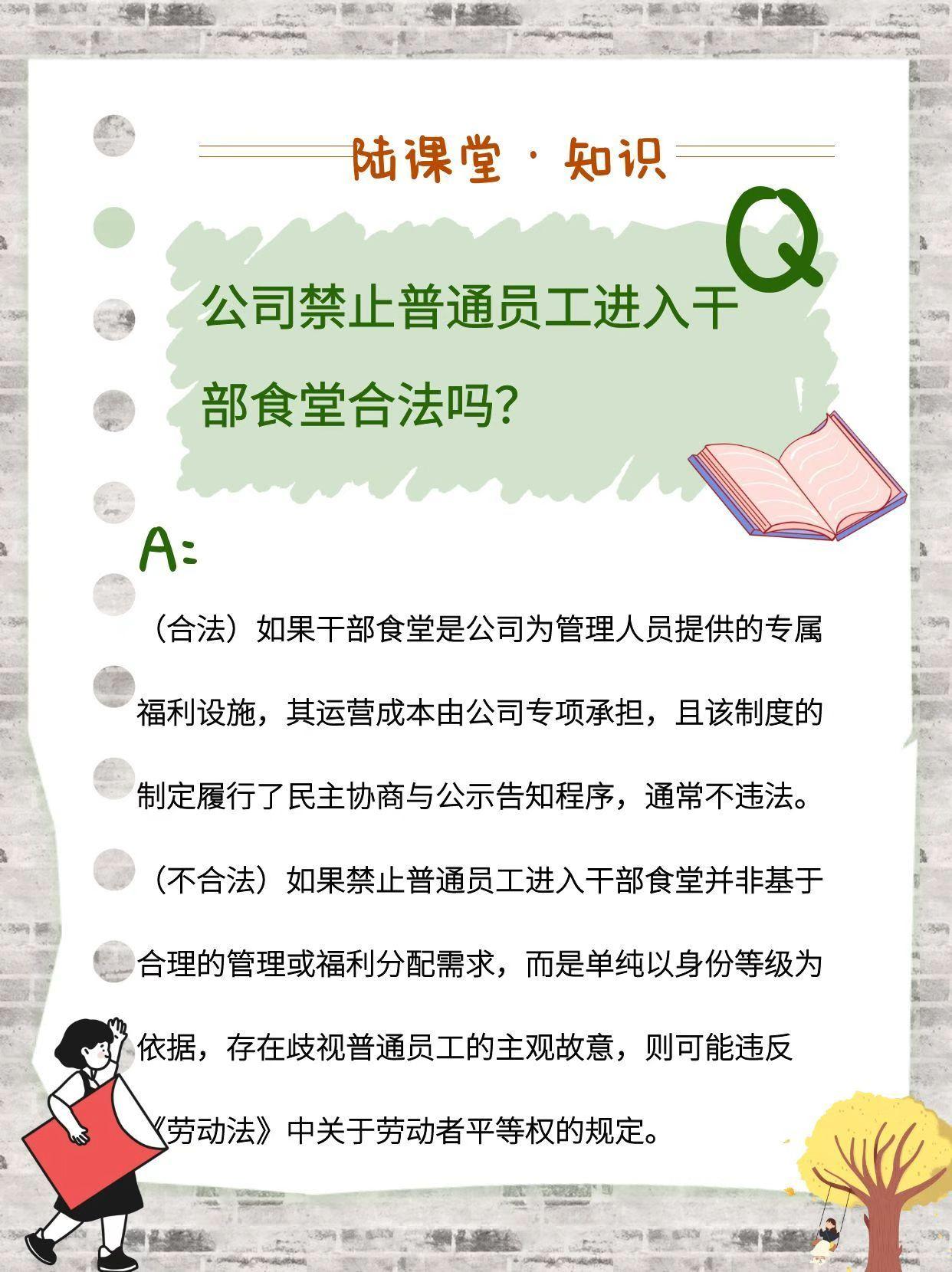 公司禁止普通员工进入干部食堂合法吗? (合法)如果干部食堂是公司为管理人员提供的专属福利设施,其运营成本由公司专项承担,且该制度的制定履行了民主协商与公示告知程序,通常不违法。 (不合法)如果禁止普通员工进入干部食堂并非基于合理的管理或福利分配需求,而是单纯以身份等级为依据,存在歧视普通员工的主观故意,则可能违反《劳动法》中关于劳动者平等权的规定。