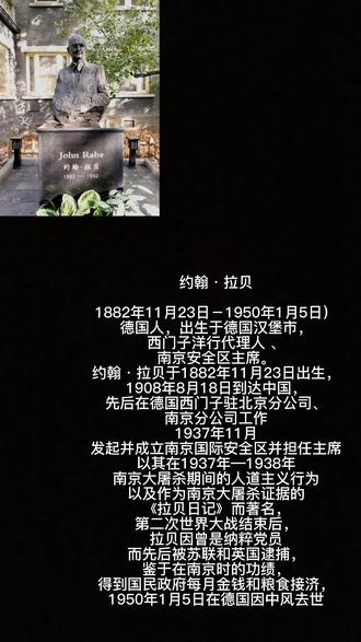 #铭记历史 #致敬先烈 #真实事件
约翰•拉贝
1882年11月23日-1950年1月5日),德国人,出生于德国汉堡市,西门子洋行代理人 、南京安全区主席1948年,拉贝生活艰难到了仅能给孩子煮菜汤、大人啃干面包、全家一度濒临饿毙的地步。消息传来,不几日,南京市民募捐1亿元,经国民政府批准按市价2000美元转汇至德国援助拉贝。
1950年1月5日中午,拉贝在柏林的公司突然中风,晚上去世。日记资料由他的孙子保存。亲人将他安葬在柏林西郊的威廉皇帝纪念教堂墓地。后墓碑存放在柏林外孙女的车库里,中国驻德国大使请求将这块墓碑赠送给南京,
1997年,约翰·拉贝墓碑由柏林搬到南京,拉贝日记》是1997年江苏人民出版社和江苏教育出版社出版的图书,作者是德国人约翰·拉贝。该书是作者的亲身目击南京大屠杀所作的真实记录。1997年,《拉贝日记》出版。在标志着中国开始全面抗战的卢沟桥事变60周年的时候,这部被长期尘封且具。