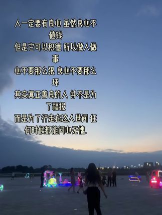 人一定要有良心 虽然良心不值钱 但是它可以积德 所以做人做事 心不要那么狠 良心不要那么坏 其实真正善良的人 并不是为了福报 而是为了行走在这人世间 任何时候都能问心无愧.