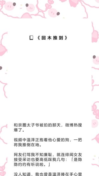 书名《回木推到》超长篇~未侵权~吱呼可看完整版~一次看个爽系列~#温泽裴瑜 完整版 温泽裴瑜结局 温泽裴瑜后续温泽裴瑜完结 温泽裴瑜全文 温泽裴瑜番外 2温泽裴瑜2和京圈太子爷被拍的那天,微博热搜爆了。完整版 和京圈太子爷被拍的那天,微博热搜爆了。结局 和京圈太子爷被拍的那天,微博热搜爆了。后续 和京圈太子爷被拍的那天,微博热搜爆了。完结和京圈太子爷被拍的那天,微博热搜爆了。全文 和京圈太子爷被拍的那天,微博热搜爆了。番外2 和京圈太子爷被拍的那天,微博热搜爆了。2 和京圈太子爷被拍的那天,微博热搜爆了。
视频中温泽正抱着他心爱的狗,一把将我推倒在地。
网友们骂我不知廉耻,就连绯闻女友接受采访也要高低踩我几句:「是隐隐约约有听说啦。」
没人知道,我也曾是温泽捧在手心里的人。
也没人知道,那天我给他送了一张离婚协议书。
这是我第一次和温泽一起出现在热搜上。
