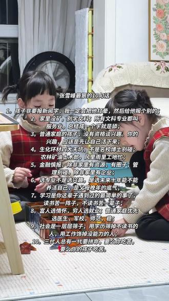 张雪峰最狠的10句话
1。孩子非要报新闻学,我一定会把他打晕,
然后给他报个别的;
2。家里没矿,别学文科;所有文科专业都叫
服务业,总结成一个字就是舔;
3。普通家庭的孩子,没有资格谈兴趣。你的
兴趣,应该是先让自己活下来;
4。生化环材四大天坑,不是名校博士别碰;
农林矿油士木郎,风里雨里工地忙;
5。金融慎报,除非家里有资源,有圈子;管
理别碰,除非家里有企业;
6。选专业不是选兴趣,是选未来十年能不能
养活自己,是父母晚年的底气;
7。学习是你这辈子遇到过的最简单的事了,
读书苦一阵子,不读书苦一辈子;
8。富人选情怀,穷人选就业;普通家庭优先
选医生,军校,师范,稳;
9。社会是一层层筛子;用学历筛掉不读书的
人,用工作饰掉没能力的人;
10。三代人总有一代要拼命,要么你吃苦,
要么你的孩子吃苦。#张雪峰谈高考志愿填报 #全职妈妈日常 #热门