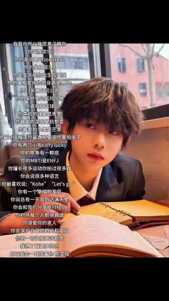 我爱你所以我愿意了解你
你叫陈奕恒
你的英文名叫Jonathan
你的生日是5.9
你是金牛座你出生在英国
你的属相是虎你的身高是175+
你23年被公司公开
你的保护色是风铃信纸
你喜欢打篮球
你喜欢的球星是库里
你最爱的菜系是杭帮菜
你最爱的水果是芒果
你最讨厌榴莲你最喜欢夏天你害怕虫子
你有两只小狗caffy lucky
你的眼角有一颗痣
你的MBTI是ENFJ
你擅长很多运动你拍过很多戏
你会说很多种语言
你最喜欢说:“Kobe”“Let's go ”
你有一个幸福的家庭
你说总有一天会到达满天星
你会和我们分享旅行经历
你对待每个人都很真诚
你很爱你的家人
你会保护自己的妈妈和姐姐
你的一切让我无法割舍
我想了解更多的你
所以我会一直陪着你 陈奕恒