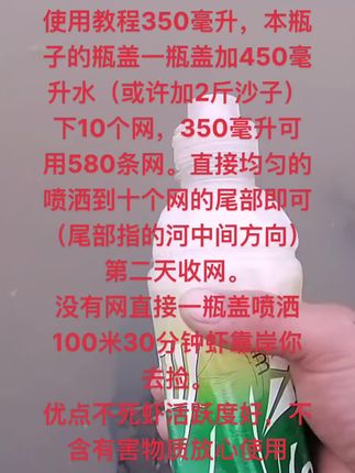 #捕虾神器#虾靠岸#河虾饵料 使用教程350毫升,本瓶子的瓶盖一瓶盖加450毫升水(或许加2斤沙子)下10个网,350毫升可用580条网。直接均匀的喷洒到十个网的尾部即可(尾部指的河中间方向)第二天收网。 没有网直接一瓶盖喷洒100米30分钟虾靠岸你去捡。 优点不死虾活跃度好,不含有害物质放心使用