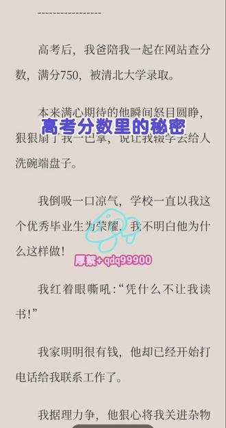 #高考分数里的秘密 高考后,我爸陪我一起在网站查分数,满分750,被清北大学录取。
本来满心期待的他瞬间怒目圆睁,狠狠扇了我一巴掌,说让我辍学去给人洗碗端盘子。
我倒吸一口凉气,学校一直以我这个优秀毕业生为荣耀,我不明白他为什么这样做!
我红着眼嘶吼:“凭什么不让我读书!”
我家明明很有钱,他却已经开始打电话给我联系工作了。
我据理力争,他狠心将我关进杂物间,“反正你就是不能去读书!”
我哭得撕心裂肺,给上班的妈妈和哥哥拨去电话。
原本把我宠成掌上明珠的哥哥一把薅住我头发,摁着我的脑袋往地上磕。
妈妈吓得脸都白了,“这也太恐怖了!”
“去打工只会让死丫头性子更野,村里的老光棍50岁还没结婚,让锦清嫁过去她就老实了!”
我不明白他们为什么会突然对我态度发生转变,甚至不愿意让我去读书,我打算跑,可是被他们打断腿,送进光棍的家。
身体的屈辱和光棍的谩骂让我心如刀绞。
清北大学开学当天,我明白自己已经没有希望了。